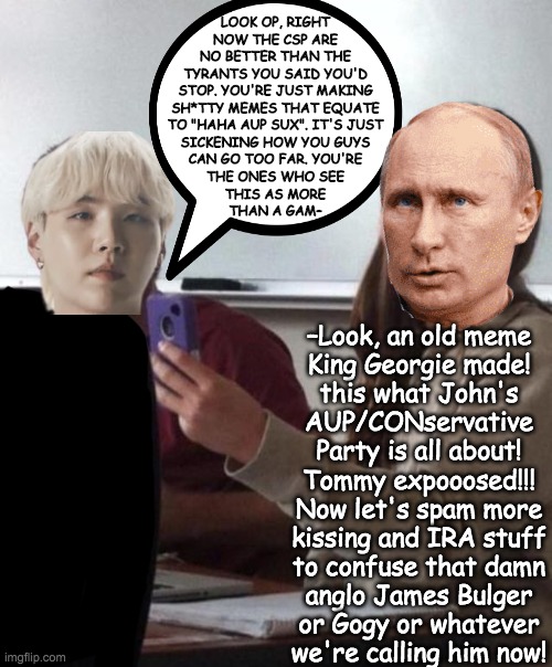 I love how SuGas was talking about the CSP's crappy memes, and then moments later OP posts a meme proving his point lol | LOOK OP, RIGHT
NOW THE CSP ARE
NO BETTER THAN THE
TYRANTS YOU SAID YOU'D
STOP. YOU'RE JUST MAKING
SH*TTY MEMES THAT EQUATE
TO "HAHA AUP SUX". IT'S JUST
SICKENING HOW YOU GUYS
CAN GO TOO FAR. YOU'RE
THE ONES WHO SEE
THIS AS MORE
THAN A GAM–; –Look, an old meme
King Georgie made!
this what John's
AUP/CONservative
Party is all about!
Tommy expooosed!!!
Now let's spam more
kissing and IRA stuff
to confuse that damn
anglo James Bulger
or Gogy or whatever
we're calling him now! | made w/ Imgflip meme maker
