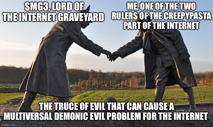 The truce of multiversal demonic evil problem for the internet | ME, ONE OF THE TWO RULERS OF THE CREEPYPASTA PART OF THE INTERNET; SMG3, LORD OF THE INTERNET GRAVEYARD; THE TRUCE OF EVIL THAT CAN CAUSE A MULTIVERSAL DEMONIC EVIL PROBLEM FOR THE INTERNET | image tagged in truce declared | made w/ Imgflip meme maker