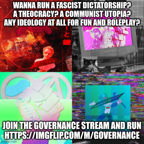 https://imgflip.com/m/governance | WANNA RUN A FASCIST DICTATORSHIP? A THEOCRACY? A COMMUNIST UTOPIA? ANY IDEOLOGY AT ALL FOR FUN AND ROLEPLAY? JOIN THE GOVERNANCE STREAM AND RUN
HTTPS://IMGFLIP.COM/M/GOVERNANCE | image tagged in governance | made w/ Imgflip meme maker