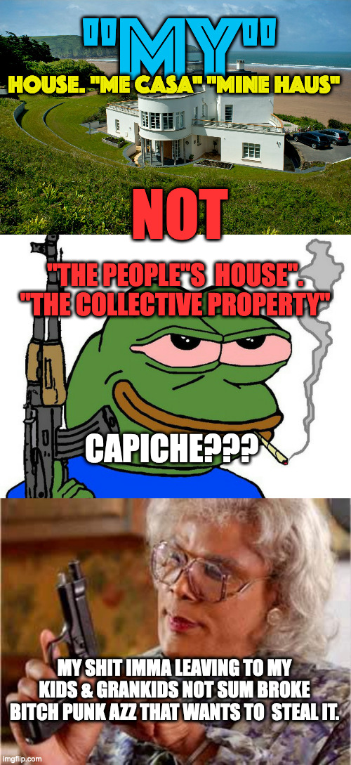 Hey, Premier. . . | "MY"; HOUSE. "ME CASA" "MINE HAUS"; NOT; "THE PEOPLE"S  HOUSE".

"THE COLLECTIVE PROPERTY"; CAPICHE??? MY SHIT IMMA LEAVING TO MY KIDS & GRANKIDS NOT SUM BROKE BITCH PUNK AZZ THAT WANTS TO  STEAL IT. | image tagged in pepe with gun,madea with gun | made w/ Imgflip meme maker