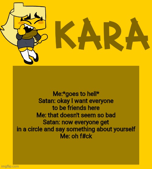 Kara's Meri temp | Me:*goes to hell*
Satan: okay I want everyone to be friends here
Me: that doesn't seem so bad
Satan: now everyone get in a circle and say something about yourself
Me: oh f#ck | image tagged in kara's meri temp | made w/ Imgflip meme maker