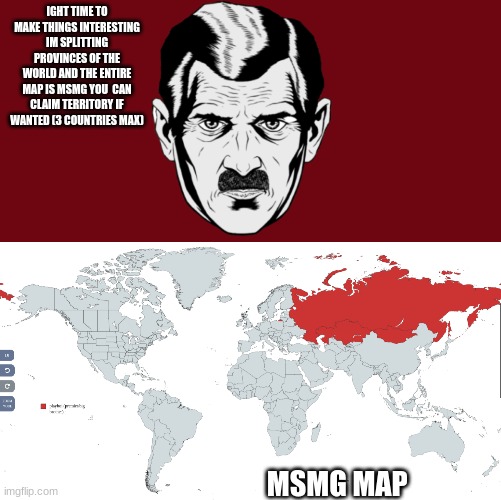 claim territory on the msmg map and battle | IGHT TIME TO MAKE THINGS INTERESTING IM SPLITTING PROVINCES OF THE WORLD AND THE ENTIRE MAP IS MSMG YOU  CAN CLAIM TERRITORY IF WANTED (3 COUNTRIES MAX); MSMG MAP | image tagged in big brother | made w/ Imgflip meme maker