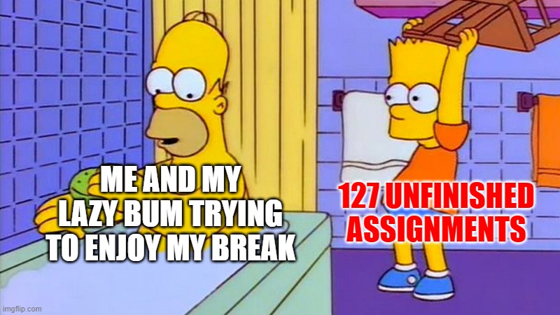 bart hitting homer with a chair | 127 UNFINISHED ASSIGNMENTS; ME AND MY LAZY BUM TRYING TO ENJOY MY BREAK | image tagged in bart hitting homer with a chair | made w/ Imgflip meme maker