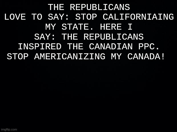 Black background | THE REPUBLICANS LOVE TO SAY: STOP CALIFORNIAING MY STATE. HERE I SAY: THE REPUBLICANS INSPIRED THE CANADIAN PPC. STOP AMERICANIZING MY CANADA! | image tagged in black background | made w/ Imgflip meme maker