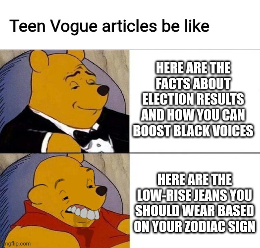 Teen Vogue articles | Teen Vogue articles be like; HERE ARE THE FACTS ABOUT ELECTION RESULTS AND HOW YOU CAN BOOST BLACK VOICES; HERE ARE THE LOW-RISE JEANS YOU SHOULD WEAR BASED ON YOUR ZODIAC SIGN | image tagged in tuxedo winnie the pooh grossed reverse | made w/ Imgflip meme maker
