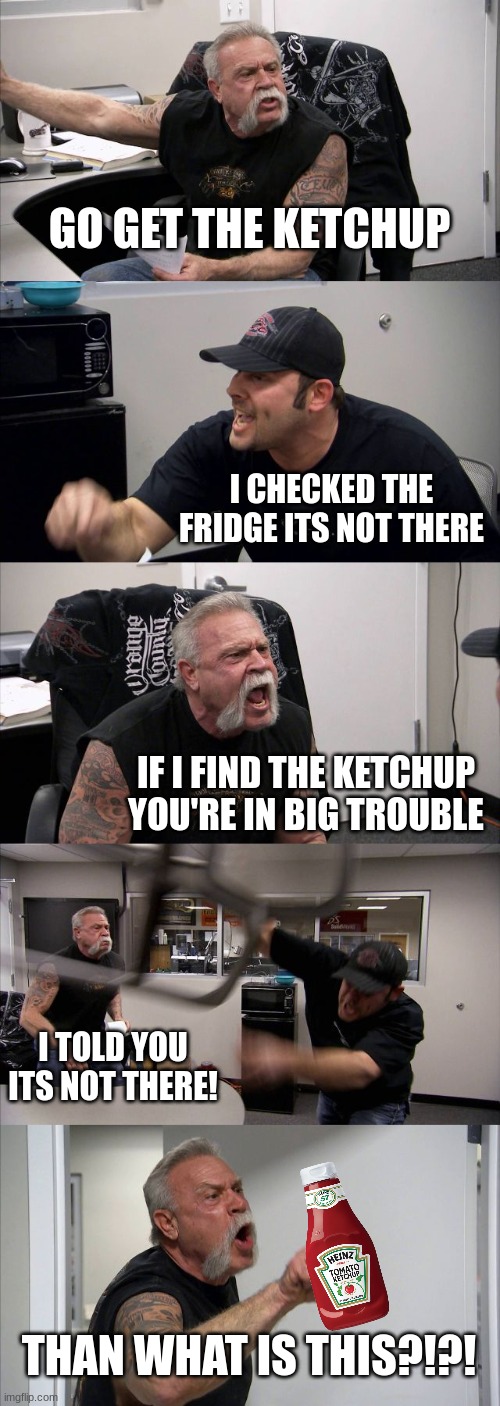 This happenes every time my mom asks me to get something out of the fridge | GO GET THE KETCHUP; I CHECKED THE FRIDGE ITS NOT THERE; IF I FIND THE KETCHUP YOU'RE IN BIG TROUBLE; I TOLD YOU ITS NOT THERE! THAN WHAT IS THIS?!?! | image tagged in memes,american chopper argument,ketchup,fridge | made w/ Imgflip meme maker