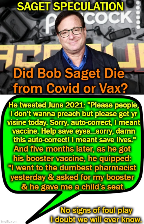 Bob Saget Died Jan. 9, 2022 at the age of 65 | SAGET SPECULATION; Did Bob Saget Die 
from Covid or Vax? He tweeted June 2021: "Please people, 
I don’t wanna preach but please get yr 
visine today. Sorry, auto-correct, I meant 
vaccine. Help save eyes…sorry, damn 
this auto-correct! I meant save lives."; And five months later, as he got 
his booster vaccine, he quipped: 
"I went to the dumbest pharmacist 
yesterday & asked for my booster 
& he gave me a child’s seat. No signs of foul play
I doubt we will ever know. | image tagged in politics,covid,covid vaccine,speculation,healthy people dying,probably will never know | made w/ Imgflip meme maker