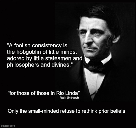 “A foolish consistency is  the hobgoblin ... | “A foolish consistency is 
the hobgoblin of little minds,
adored by little statesmen and 
philosophers and divines."; "for those of those in Rio Linda"
 
 
Only the small-minded refuse to rethink prior beliefs; Rush Limbaugh | image tagged in ralph waldo emerson | made w/ Imgflip meme maker