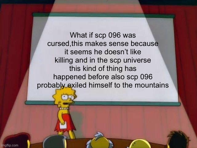 Lisa Simpson's Presentation | What if scp 096 was cursed,this makes sense because it seems he doesn’t like killing and in the scp universe this kind of thing has happened before also scp 096 probably exiled himself to the mountains | image tagged in lisa simpson's presentation | made w/ Imgflip meme maker