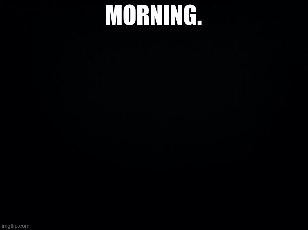 Hello everybody ^^ |  MORNING. | image tagged in black background | made w/ Imgflip meme maker