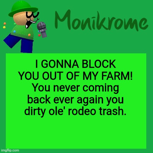 I GONNA BLOCK YOU OUT OF MY FARM! You never coming back ever again you dirty ole' rodeo trash. | I GONNA BLOCK YOU OUT OF MY FARM! You never coming back ever again you dirty ole' rodeo trash. | image tagged in a kara-style bandu temp | made w/ Imgflip meme maker