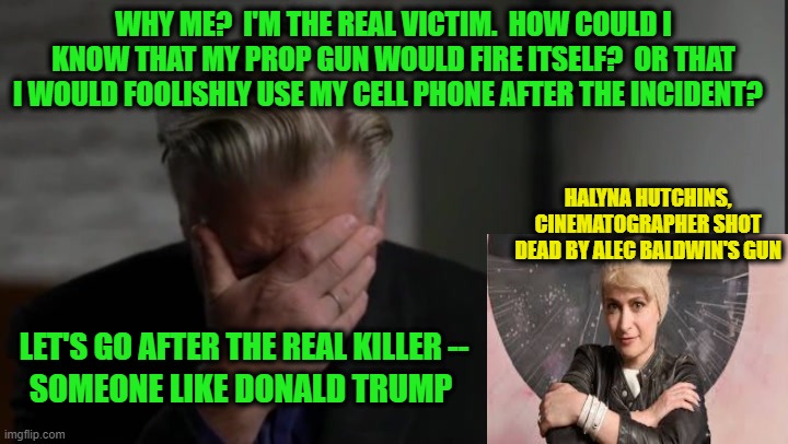 Alec Baldwin: Woe is Me | WHY ME?  I'M THE REAL VICTIM.  HOW COULD I KNOW THAT MY PROP GUN WOULD FIRE ITSELF?  OR THAT I WOULD FOOLISHLY USE MY CELL PHONE AFTER THE INCIDENT? HALYNA HUTCHINS, CINEMATOGRAPHER SHOT DEAD BY ALEC BALDWIN'S GUN; LET'S GO AFTER THE REAL KILLER --; SOMEONE LIKE DONALD TRUMP | image tagged in alec baldwin,self-firing gun,halyna hutchins,cell phone | made w/ Imgflip meme maker