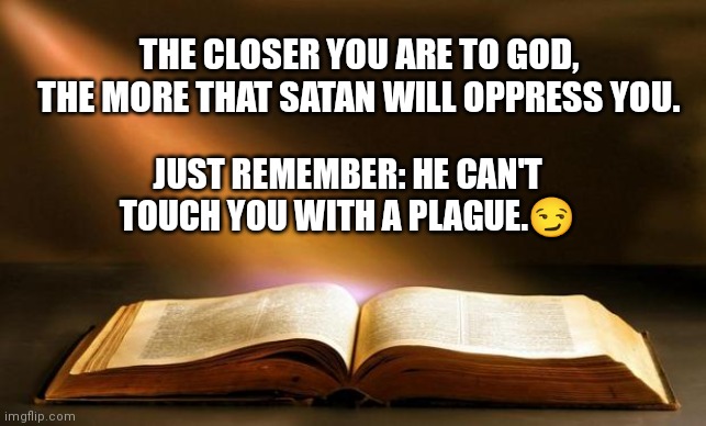 Satan doesn't attack those who already belong to him. Remember that. So, when he's attacking you, you're doing something right. | THE CLOSER YOU ARE TO GOD,
THE MORE THAT SATAN WILL OPPRESS YOU. JUST REMEMBER: HE CAN'T TOUCH YOU WITH A PLAGUE.😏 | image tagged in bible,spiritual warfare,spiritual attack | made w/ Imgflip meme maker