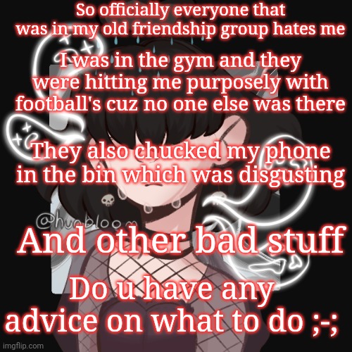 My life is actually hell | So officially everyone that was in my old friendship group hates me; I was in the gym and they were hitting me purposely with football's cuz no one else was there; They also chucked my phone in the bin which was disgusting; And other bad stuff; Do u have any advice on what to do ;-; | made w/ Imgflip meme maker