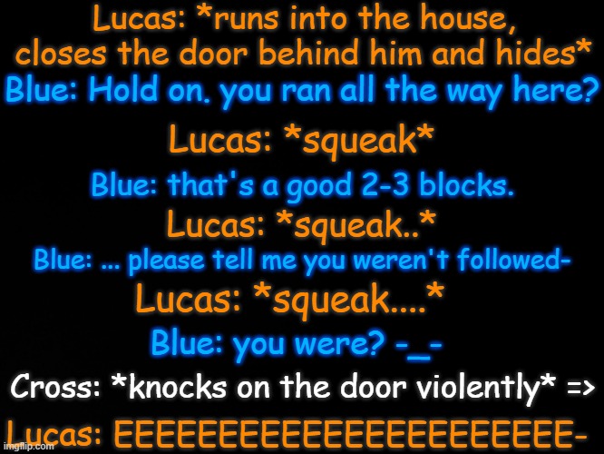 I lost another braincell | Lucas: *runs into the house, closes the door behind him and hides*; Blue: Hold on. you ran all the way here? Lucas: *squeak*; Blue: that's a good 2-3 blocks. Lucas: *squeak..*; Blue: ... please tell me you weren't followed-; Lucas: *squeak....*; Blue: you were? -_-; Cross: *knocks on the door violently* =>; Lucas: EEEEEEEEEEEEEEEEEEEEEE- | made w/ Imgflip meme maker