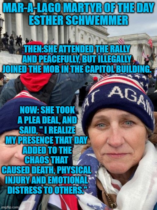 She expressed shame and took responsibility.  She is what the Tangerine Tyrant calls "Woke." | MAR-A-LAGO MARTYR OF THE DAY
ESTHER SCHWEMMER; THEN:SHE ATTENDED THE RALLY AND PEACEFULLY, BUT ILLEGALLY JOINED THE MOB IN THE CAPITOL BUILDING. NOW: SHE TOOK A PLEA DEAL, AND SAID, " I REALIZE MY PRESENCE THAT DAY 
ADDED TO THE CHAOS THAT 
CAUSED DEATH, PHYSICAL 
INJURY AND EMOTIONAL 
DISTRESS TO OTHERS." | image tagged in politics | made w/ Imgflip meme maker