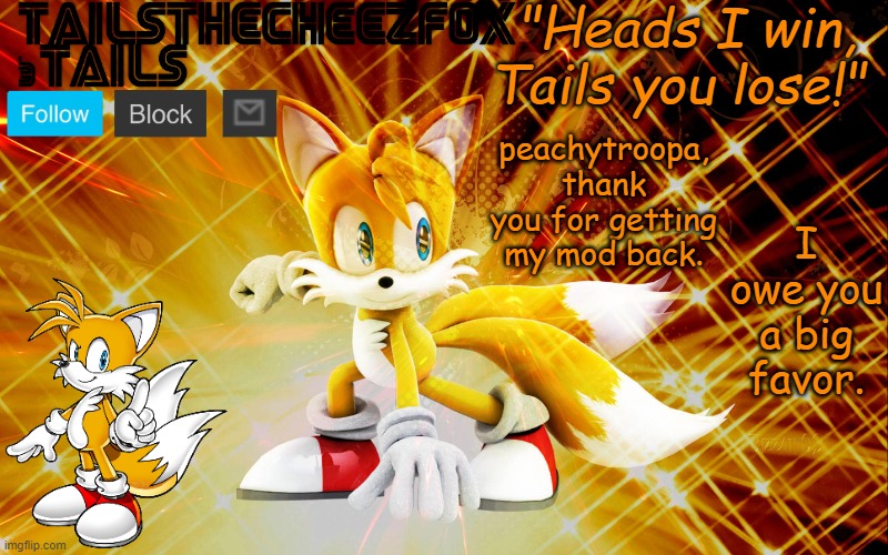 TailsTheCheezFox temp #1 | I owe you a big favor. peachytroopa, thank you for getting my mod back. | image tagged in tailsthecheezfox temp 1 | made w/ Imgflip meme maker