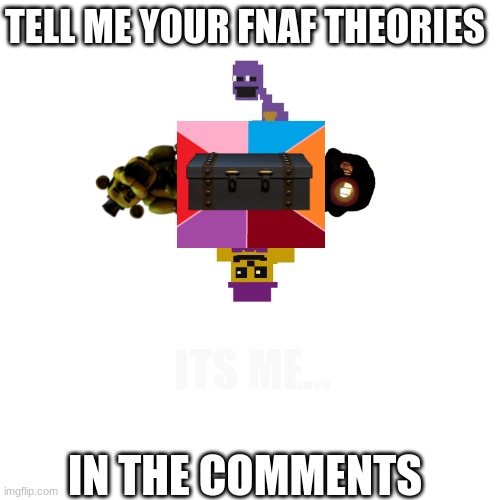 Blank Transparent Square | TELL ME YOUR FNAF THEORIES; ITS ME... IN THE COMMENTS | image tagged in memes,blank transparent square,fnaf,conspiracy theory,meme comments | made w/ Imgflip meme maker