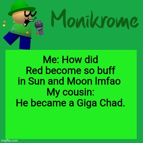 By eating Rare Candies apparently, the more you know | Me: How did Red become so buff in Sun and Moon lmfao 
My cousin: He became a Giga Chad. | image tagged in a kara-style bandu temp | made w/ Imgflip meme maker