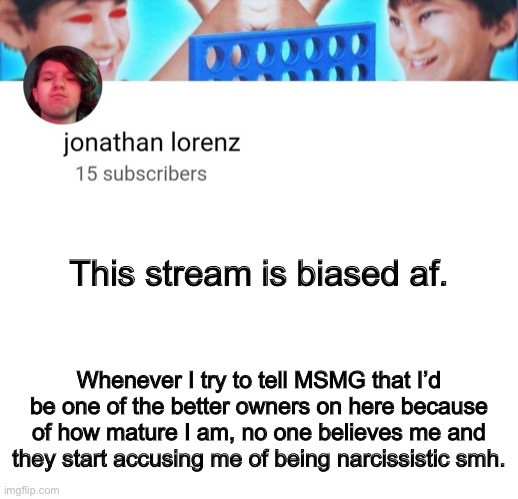 jonathan lorenz temp | This stream is biased af. Whenever I try to tell MSMG that I’d be one of the better owners on here because of how mature I am, no one believes me and they start accusing me of being narcissistic smh. | image tagged in jonathan lorenz temp | made w/ Imgflip meme maker