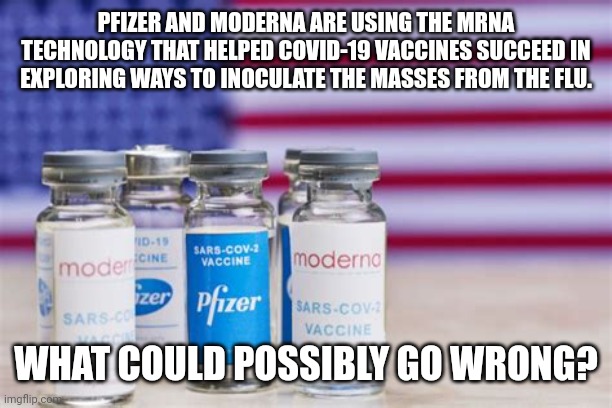 PFIZER AND MODERNA C-19 FAIL | PFIZER AND MODERNA ARE USING THE MRNA TECHNOLOGY THAT HELPED COVID-19 VACCINES SUCCEED IN EXPLORING WAYS TO INOCULATE THE MASSES FROM THE FLU. WHAT COULD POSSIBLY GO WRONG? | image tagged in pfizer and moderna mrna c-19,covid-19,covid vaccine,coronavirus,flu,what could go wrong | made w/ Imgflip meme maker