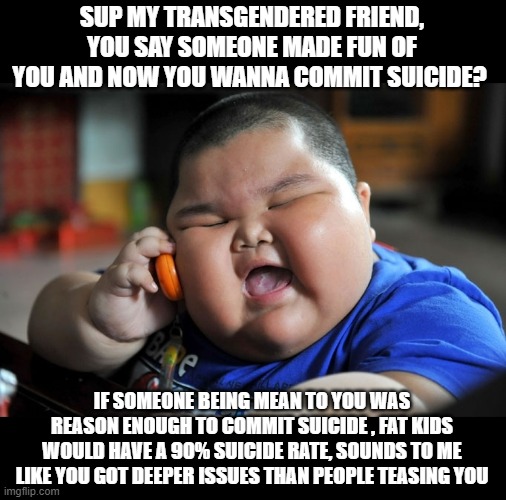 if someone is mean to you and it makes you commit suicide - you got serious mental issues | SUP MY TRANSGENDERED FRIEND, YOU SAY SOMEONE MADE FUN OF YOU AND NOW YOU WANNA COMMIT SUICIDE? IF SOMEONE BEING MEAN TO YOU WAS REASON ENOUGH TO COMMIT SUICIDE , FAT KIDS WOULD HAVE A 90% SUICIDE RATE, SOUNDS TO ME LIKE YOU GOT DEEPER ISSUES THAN PEOPLE TEASING YOU | image tagged in truth,stupid liberals,funny memes,political meme,politics lol,political humor | made w/ Imgflip meme maker