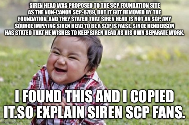 (Respond in mod note please)post this when someone says siren head is an scp | SIREN HEAD WAS PROPOSED TO THE SCP FOUNDATION SITE AS THE NON-CANON SCP-6789, BUT IT GOT REMOVED BY THE FOUNDATION, AND THEY STATED THAT SIREN HEAD IS NOT AN SCP. ANY SOURCE IMPLYING SIREN HEAD TO BE A SCP IS FALSE, SINCE HENDERSON HAS STATED THAT HE WISHES TO KEEP SIREN HEAD AS HIS OWN SEPARATE WORK. I FOUND THIS AND I COPIED IT.SO EXPLAIN SIREN SCP FANS. | image tagged in memes,evil toddler | made w/ Imgflip meme maker