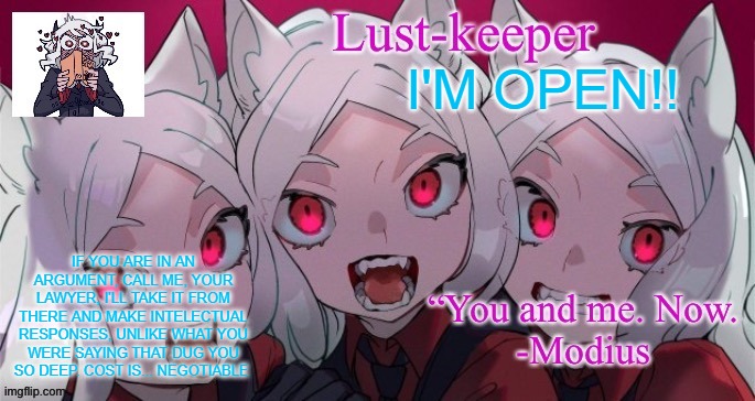 Cerberus Template ( Thanks duskit) | I'M OPEN!! IF YOU ARE IN AN ARGUMENT, CALL ME, YOUR LAWYER, I'LL TAKE IT FROM THERE AND MAKE INTELECTUAL RESPONSES, UNLIKE WHAT YOU WERE SAYING THAT DUG YOU SO DEEP. COST IS... NEGOTIABLE | image tagged in cerberus template thanks duskit | made w/ Imgflip meme maker