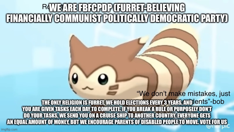 Meem sus | WE ARE FBFCPDP (FURRET-BELIEVING FINANCIALLY COMMUNIST POLITICALLY DEMOCRATIC PARTY); THE ONLY RELIGION IS FURRET, WE HOLD ELECTIONS EVERY 3 YEARS, AND YOU ARE GIVEN TASKS EACH DAY TO COMPLETE. IF YOU BREAK A RULE OR PURPOSELY DON’T DO YOUR TASKS, WE SEND YOU ON A CRUISE SHIP TO ANOTHER COUNTRY. EVERYONE GETS AN EQUAL AMOUNT OF MONEY, BUT WE ENCOURAGE PARENTS OF DISABLED PEOPLE TO MOVE. VOTE FOR US | image tagged in rob s furret announcement temp | made w/ Imgflip meme maker