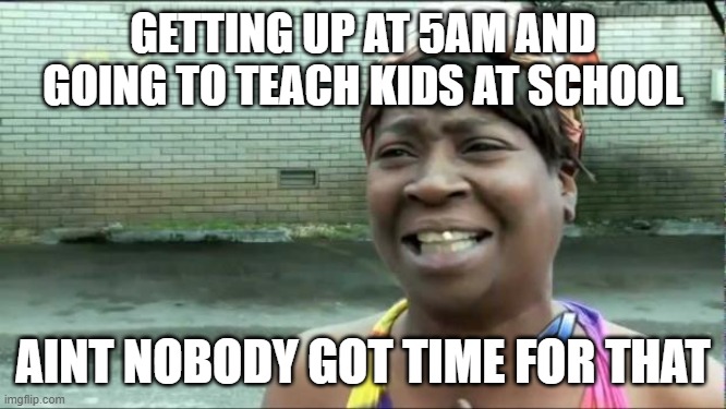 teachers aint got time for that |  GETTING UP AT 5AM AND GOING TO TEACH KIDS AT SCHOOL; AINT NOBODY GOT TIME FOR THAT | image tagged in ain't nobody got time for that | made w/ Imgflip meme maker