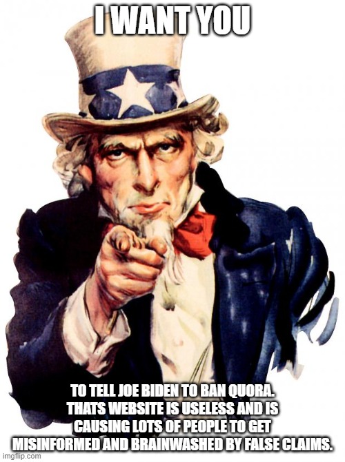 Sam is serious, we must get rid of Quora ASAP: | I WANT YOU; TO TELL JOE BIDEN TO BAN QUORA. THATS WEBSITE IS USELESS AND IS CAUSING LOTS OF PEOPLE TO GET MISINFORMED AND BRAINWASHED BY FALSE CLAIMS. | image tagged in memes,uncle sam | made w/ Imgflip meme maker