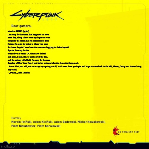 another apology.. and i mean it | attention MSMG (again)
i am sorry for the drama that happened on New Years day, along i have some apologies to some people in the stream that i'm permabanned from
Kedrei, i'm sorry for trying to blame you over the drama despite i have been the one mass flagging to defend myself.
Spectra, i'm sorry for the comic about a certain OC that's now deleted and gone, i didn't know anybody at the time.
and the entirety of MSMG, i'm sorry for the mass flagging of New Years Day, i just feel so outraged after the chaos that happened..
i know all of you will just not accept my apology at all, but i mean these apologies and hope to come back to the MS_Memer_Group as a human being

Stay Gold
- _Danny._ (aka Danish) | image tagged in cyberpunk 2077 apology blank | made w/ Imgflip meme maker