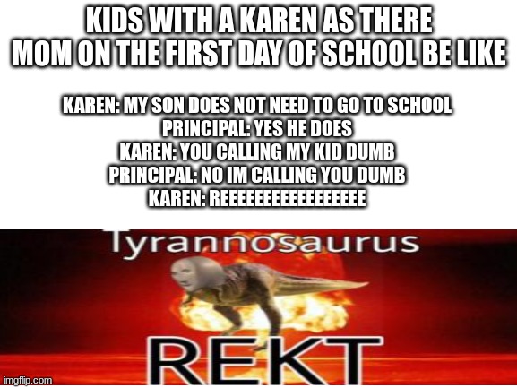 Blank White Template | KIDS WITH A KAREN AS THERE MOM ON THE FIRST DAY OF SCHOOL BE LIKE; KAREN: MY SON DOES NOT NEED TO GO TO SCHOOL

PRINCIPAL: YES HE DOES

KAREN: YOU CALLING MY KID DUMB

PRINCIPAL: NO IM CALLING YOU DUMB

KAREN: REEEEEEEEEEEEEEEEE | image tagged in blank white template | made w/ Imgflip meme maker