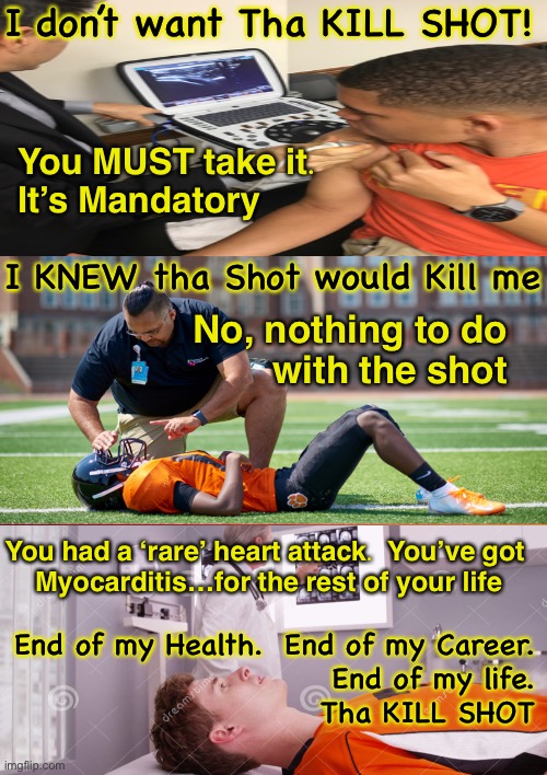 All the heart attacks of healthy young athletes… it’s rare (that it’s reported). And it has nothing to do with any needle.  Trus | I don’t want Tha KILL SHOT! You MUST take it.
It’s Mandatory; I KNEW tha Shot would Kill me; No, nothing to do
with the shot; You had a ‘rare’ heart attack.  You’ve got 
Myocarditis…for the rest of your life; End of my Health.  End of my Career.
End of my life.
Tha KILL SHOT | image tagged in memes,pericarditis,myocarditis,athletes,heart attacks,the un and elites are killing people on purpose | made w/ Imgflip meme maker