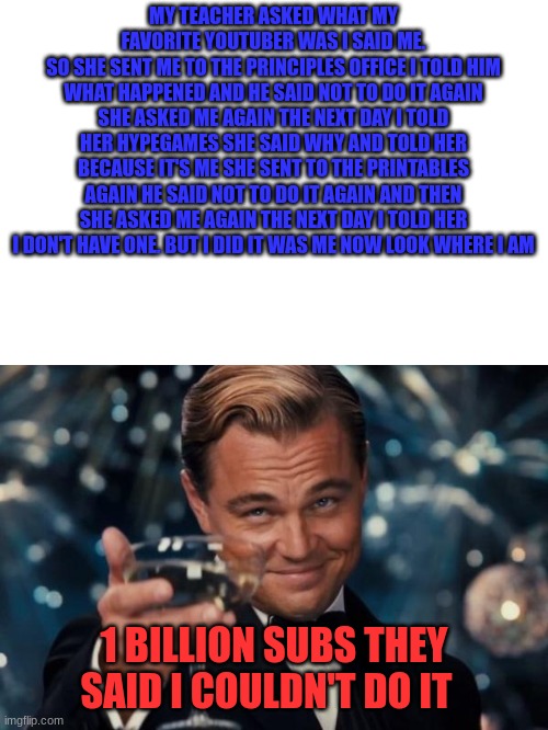 wow | MY TEACHER ASKED WHAT MY FAVORITE YOUTUBER WAS I SAID ME.
SO SHE SENT ME TO THE PRINCIPLES OFFICE I TOLD HIM WHAT HAPPENED AND HE SAID NOT TO DO IT AGAIN SHE ASKED ME AGAIN THE NEXT DAY I TOLD HER HYPEGAMES SHE SAID WHY AND TOLD HER BECAUSE IT'S ME SHE SENT TO THE PRINTABLES AGAIN HE SAID NOT TO DO IT AGAIN AND THEN SHE ASKED ME AGAIN THE NEXT DAY I TOLD HER I DON'T HAVE ONE. BUT I DID IT WAS ME NOW LOOK WHERE I AM; 1 BILLION SUBS THEY SAID I COULDN'T DO IT | image tagged in memes,leonardo dicaprio cheers | made w/ Imgflip meme maker