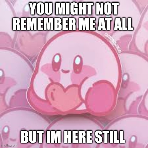 love kirb | YOU MIGHT NOT REMEMBER ME AT ALL; BUT IM HERE STILL | image tagged in love kirb | made w/ Imgflip meme maker