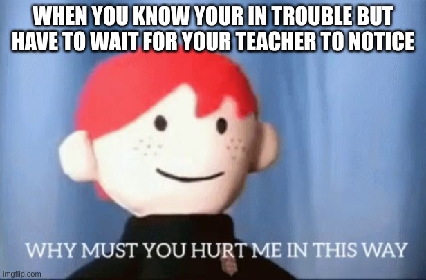 when you get in trouble | WHEN YOU KNOW YOUR IN TROUBLE BUT HAVE TO WAIT FOR YOUR TEACHER TO NOTICE | image tagged in why must you hurt me in this way,school memes | made w/ Imgflip meme maker