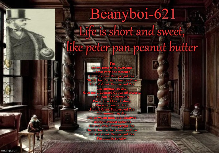 One of my favorite songs | I'm on my time with everyone
I have very bad posture

Sit and drink Pennyroyal Tea
Distill the life that's inside of me
Sit and drink Pennyroyal Tea
I'm anemic royalty

Give me a Leonard Cohen afterworld
So I can sigh eternally

I'm so tired I can't sleep
I'm a liar and a thief
Sit and drink Pennyroyal Tea
I'm anemic royalty

I'm on warm milk and laxatives
Cherry-flavored antacids

Sit and drink Pennyroyal Tea
Distill the life that's inside of me
Sit and drink Pennyroyal Tea
I'm anemic royalty | image tagged in victorian beany | made w/ Imgflip meme maker