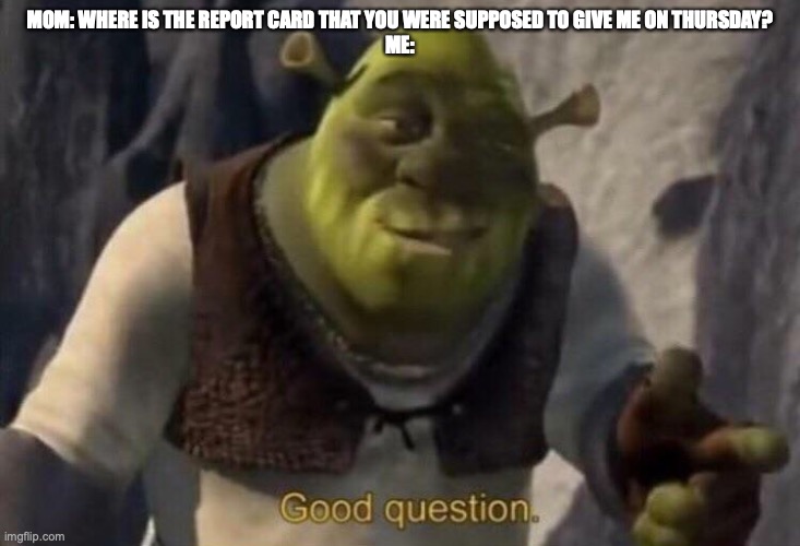 report card | MOM: WHERE IS THE REPORT CARD THAT YOU WERE SUPPOSED TO GIVE ME ON THURSDAY?
ME: | image tagged in shrek good question | made w/ Imgflip meme maker