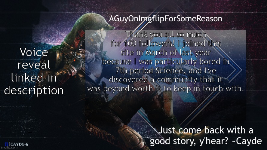 https://vimeo.com/664443267 | Voice reveal linked in description; Thank you all so much for 100 followers! I joined this site in March of last year because I was particularly bored in 7th period Science, and I've discovered a community that it was beyond worth it to keep in touch with. https://vimeo.com/664443267 | image tagged in aguyonimgflip cayde announcement template | made w/ Imgflip meme maker