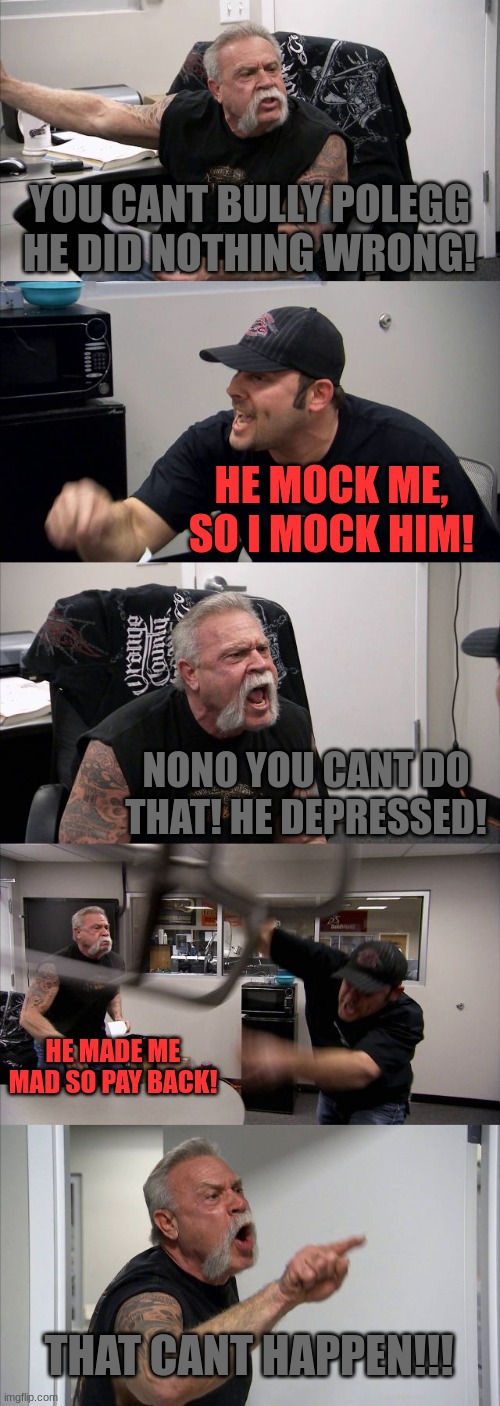 American Chopper Argument Meme | YOU CANT BULLY POLEGG HE DID NOTHING WRONG! HE MOCK ME, SO I MOCK HIM! NONO YOU CANT DO THAT! HE DEPRESSED! HE MADE ME MAD SO PAY BACK! THAT CANT HAPPEN!!! | image tagged in memes,american chopper argument | made w/ Imgflip meme maker