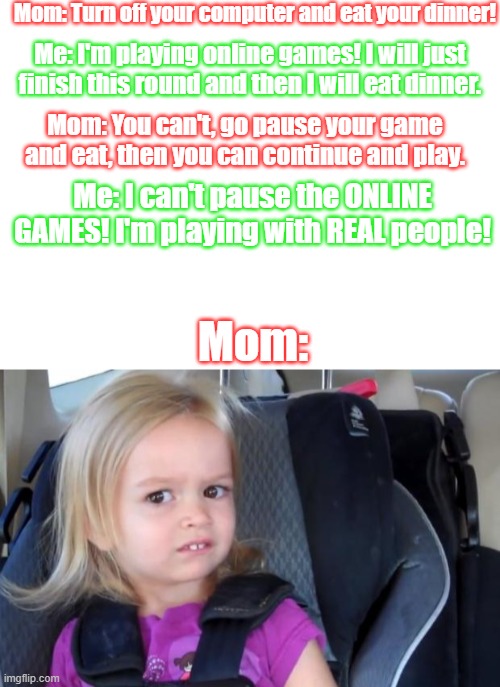 Mom: Turn off your computer and eat your dinner! Me: I'm playing online games! I will just finish this round and then I will eat dinner. Mom: You can't, go pause your game and eat, then you can continue and play. Me: I can't pause the ONLINE GAMES! I'm playing with REAL people! Mom: | image tagged in blank white template,side eyeing chloe,online gaming,your mom | made w/ Imgflip meme maker