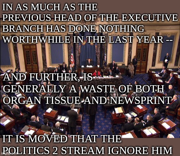 Per Thessalonians 3:14, and inspired by Manhattan | IN AS MUCH AS THE PREVIOUS HEAD OF THE EXECUTIVE BRANCH HAS DONE NOTHING WORTHWHILE IN THE LAST YEAR --; AND FURTHER, IS GENERALLY A WASTE OF BOTH ORGAN TISSUE AND NEWSPRINT; IT IS MOVED THAT THE POLITICS 2 STREAM IGNORE HIM | image tagged in senate floor,motion | made w/ Imgflip meme maker
