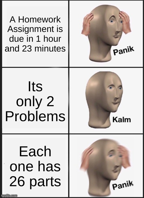 Homework | A Homework Assignment is due in 1 hour and 23 minutes; Its only 2 Problems; Each one has 26 parts | image tagged in memes,panik kalm panik | made w/ Imgflip meme maker