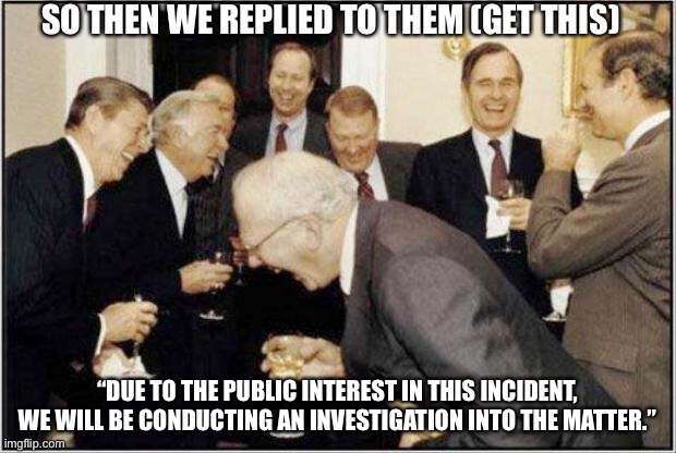 Politicians Laughing | SO THEN WE REPLIED TO THEM (GET THIS); “DUE TO THE PUBLIC INTEREST IN THIS INCIDENT, WE WILL BE CONDUCTING AN INVESTIGATION INTO THE MATTER.” | image tagged in politicians laughing | made w/ Imgflip meme maker