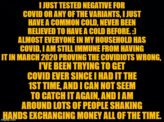 Black background | I JUST TESTED NEGATIVE FOR COVID OR ANY OF THE VARIANTS, I JUST HAVE A COMMON COLD, NEVER BEEN RELIEVED TO HAVE A COLD BEFORE. :) ALMOST EVERYONE IN MY HOUSEHOLD HAS COVID, I AM STILL IMMUNE FROM HAVING IT IN MARCH 2020 PROVING THE COVIDIOTS WRONG, I'VE BEEN TRYING TO GET COVID EVER SINCE I HAD IT THE 1ST TIME, AND I CAN NOT SEEM TO CATCH IT AGAIN, AND I AM AROUND LOTS OF PEOPLE SHAKING HANDS EXCHANGING MONEY ALL OF THE TIME. | image tagged in black background | made w/ Imgflip meme maker