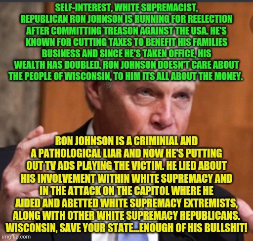 Ron Johnson wi | SELF-INTEREST, WHITE SUPREMACIST, REPUBLICAN RON JOHNSON IS RUNNING FOR REELECTION AFTER COMMITTING TREASON AGAINST THE USA. HE'S KNOWN FOR CUTTING TAXES TO BENEFIT HIS FAMILIES BUSINESS AND SINCE HE'S TAKEN OFFICE, HIS WEALTH HAS DOUBLED. RON JOHNSON DOESN'T CARE ABOUT THE PEOPLE OF WISCONSIN, TO HIM ITS ALL ABOUT THE MONEY. RON JOHNSON IS A CRIMINIAL AND A PATHOLOGICAL LIAR AND NOW HE'S PUTTING OUT TV ADS PLAYING THE VICTIM. HE LIED ABOUT HIS INVOLVEMENT WITHIN WHITE SUPREMACY AND IN THE ATTACK ON THE CAPITOL WHERE HE AIDED AND ABETTED WHITE SUPREMACY EXTREMISTS, ALONG WITH OTHER WHITE SUPREMACY REPUBLICANS. WISCONSIN, SAVE YOUR STATE...ENOUGH OF HIS BULLSHIT! | image tagged in ron johnson wi | made w/ Imgflip meme maker