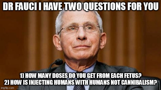 Two questions, Dr Mengele | DR FAUCI I HAVE TWO QUESTIONS FOR YOU; 1) HOW MANY DOSES DO YOU GET FROM EACH FETUS?
2) HOW IS INJECTING HUMANS WITH HUMANS NOT CANNIBALISM? | image tagged in dr fauci,fauci,vaccines | made w/ Imgflip meme maker