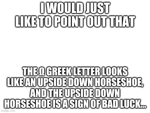 I found this interesting... (could also mean good luck also...) | I WOULD JUST LIKE TO POINT OUT THAT; THE Ω GREEK LETTER LOOKS LIKE AN UPSIDE DOWN HORSESHOE, AND THE UPSIDE DOWN HORSESHOE IS A SIGN OF BAD LUCK... | image tagged in blank white template,memes,bad luck | made w/ Imgflip meme maker