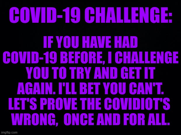 COVID19 CHALLENGE. | COVID-19 CHALLENGE:; IF YOU HAVE HAD COVID-19 BEFORE, I CHALLENGE YOU TO TRY AND GET IT AGAIN. I'LL BET YOU CAN'T. LET'S PROVE THE COVIDIOT'S 
WRONG,  ONCE AND FOR ALL. | image tagged in black background,covid19 challenge | made w/ Imgflip meme maker